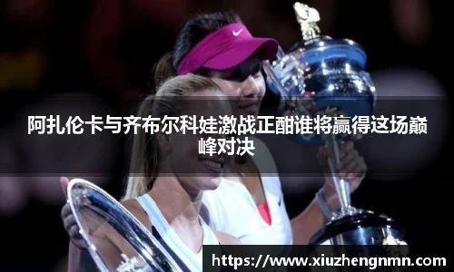 阿扎伦卡与齐布尔科娃激战正酣谁将赢得这场巅峰对决